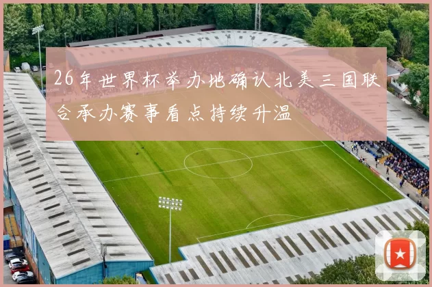 26年世界杯举办地确认北美三国联合承办赛事看点持续升温