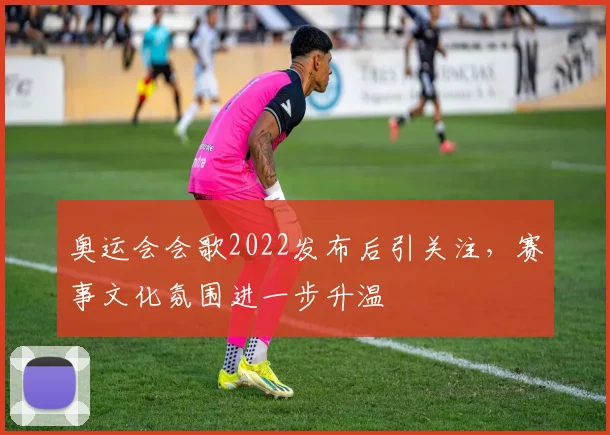 奥运会会歌2022发布后引关注，赛事文化氛围进一步升温