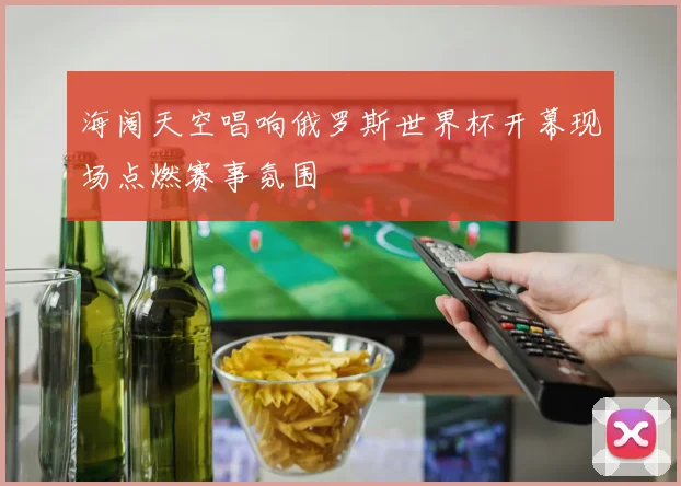海阔天空唱响俄罗斯世界杯开幕现场点燃赛事氛围
