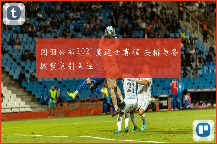 国羽公布2021奥运会赛程 安排与备战重点引关注