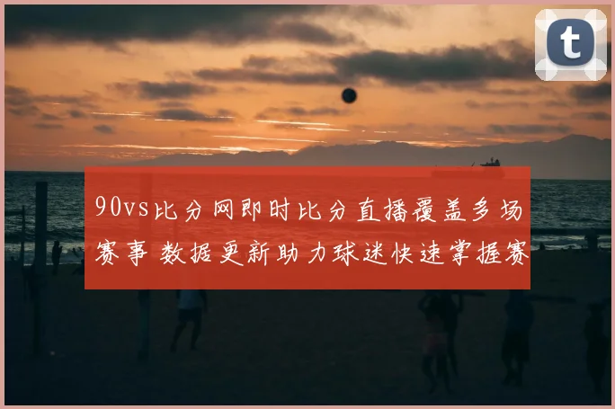 90vs比分网即时比分直播覆盖多场赛事 数据更新助力球迷快速掌握赛况