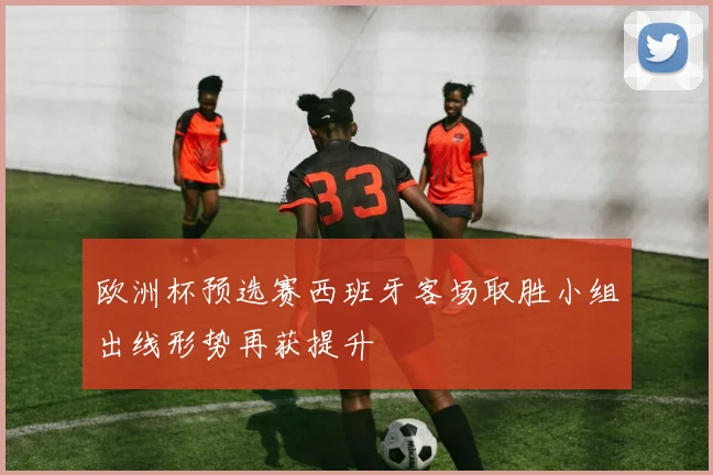 欧洲杯预选赛西班牙客场取胜小组出线形势再获提升