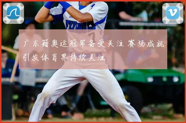 广东籍奥运冠军备受关注 赛场成就引发体育界持续关注