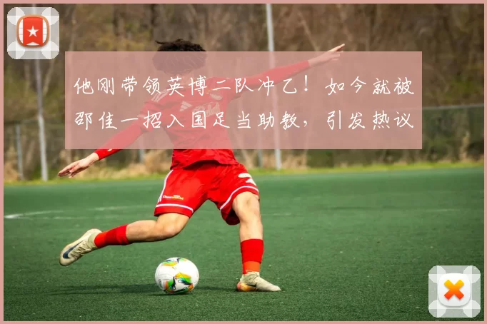 他刚带领英博二队冲乙！如今就被邵佳一招入国足当助教，引发热议