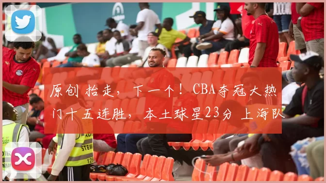 原创 抬走，下一个！CBA夺冠大热门十五连胜，本土球星23分 上海队难逢对手