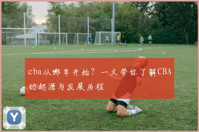 cba从哪年开始？一文带你了解CBA的起源与发展历程